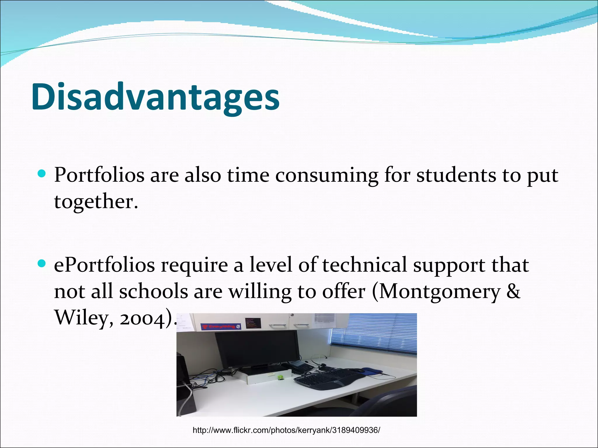 Disadvantages Portfolios are also time consuming for students to put together. ePortfolios require a level of technical support that not all schools are willing to offer ( Montgomery & Wiley, 2004). http://www.flickr.com/photos/kerryank/3189409936/ 