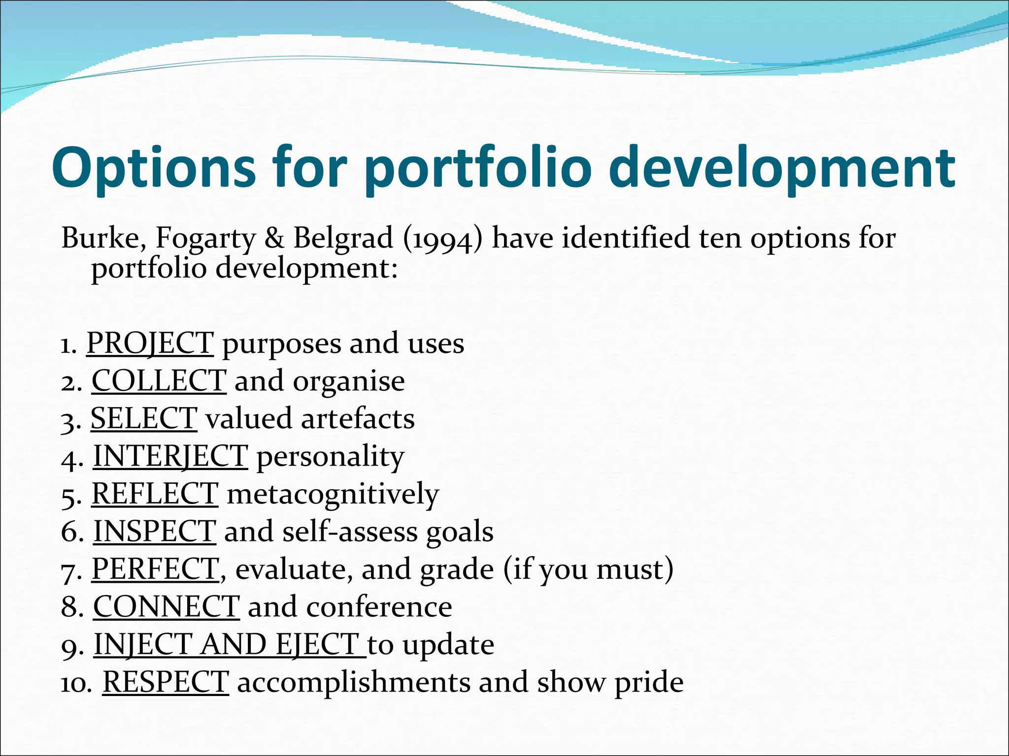 Options for portfolio development Burke, Fogarty & Belgrad (1994) have identified ten options for portfolio development: 1.  PROJECT  purposes and uses 2.  COLLECT  and organise 3.  SELECT  valued artefacts 4.  INTERJECT  personality 5.  REFLECT  metacognitively 6.  INSPECT  and self-assess goals 7.  PERFECT , evaluate, and grade (if you must) 8.  CONNECT  and conference 9.  INJECT AND EJECT  to update 10 .  RESPECT  accomplishments and show pride 