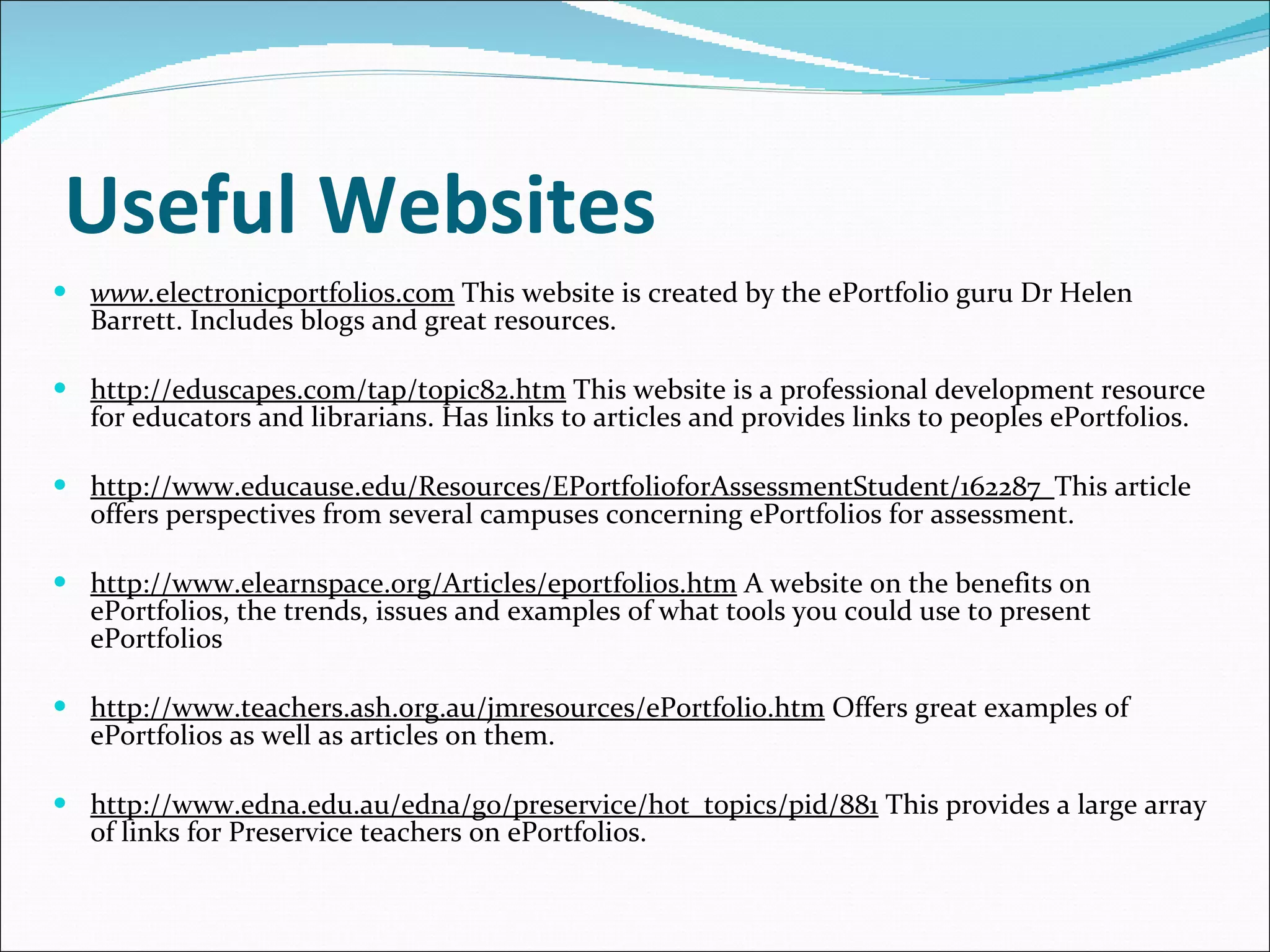 Useful Websites www. electronicportfolios.com  This website is created by the ePortfolio guru Dr Helen Barrett. Includes blogs and great resources.   http://eduscapes.com/tap/topic82.htm  This website is a professional development resource for educators and librarians. Has links to articles and provides links to peoples ePortfolios. http://www.educause.edu/Resources/EPortfolioforAssessmentStudent/162287  This article offers perspectives from several campuses concerning ePortfolios for assessment.  http://www.elearnspace.org/Articles/eportfolios.htm  A website on the benefits on  ePortfolios, the trends, issues and examples of what tools you could use to present ePortfolios http://www.teachers.ash.org.au/jmresources/ePortfolio.htm  Offers great examples of  ePortfolios as well as articles on them. http://www.edna.edu.au/edna/go/preservice/hot_topics/pid/881  This provides a large array of links for Preservice teachers on ePortfolios. 