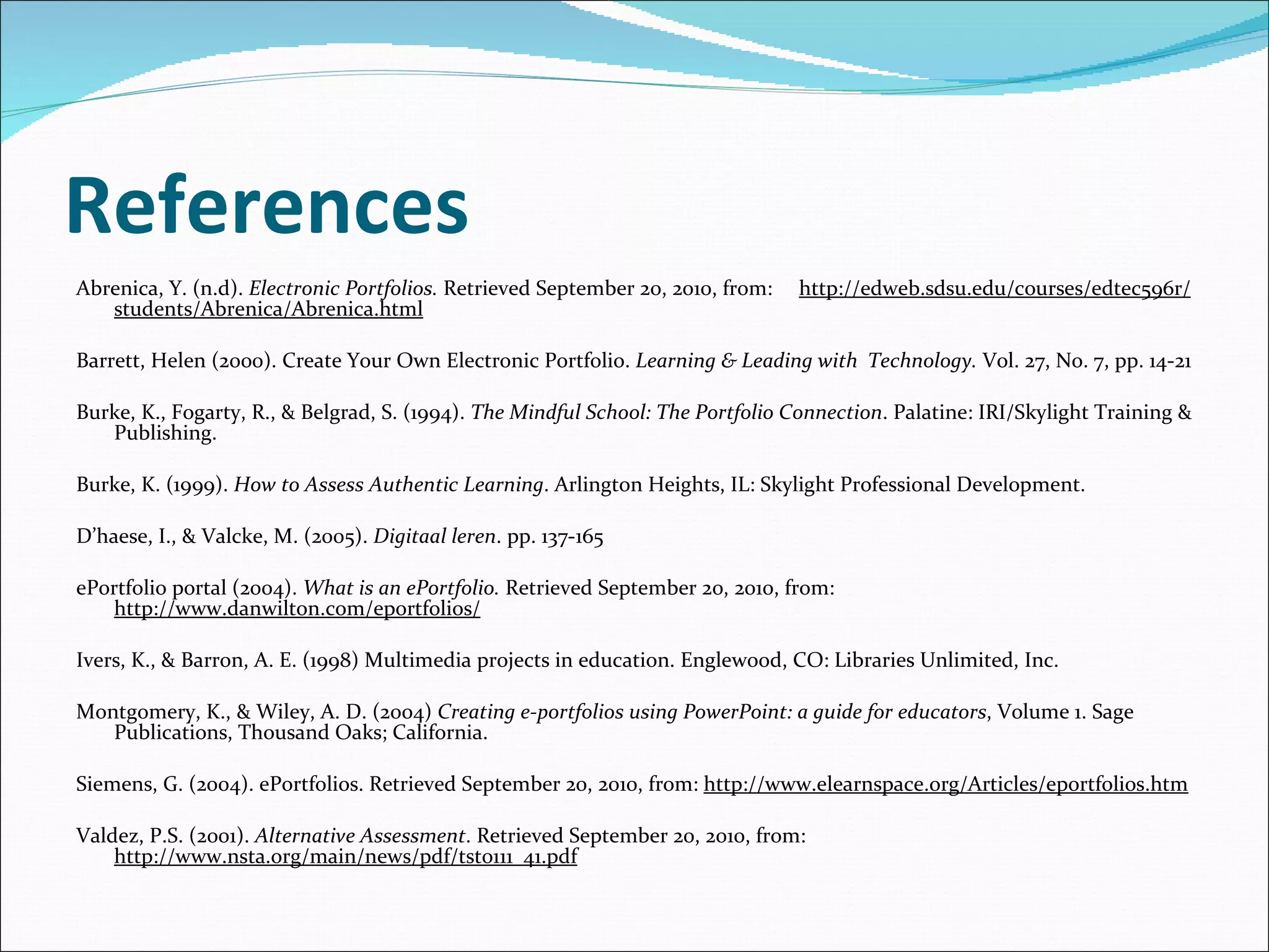 References Abrenica, Y. (n.d).  Electronic Portfolios.  Retrieved September 20, 2010, from:  http://edweb.sdsu.edu/courses/edtec596r/students/Abrenica/Abrenica.html   Barrett, Helen (2000). Create Your Own Electronic Portfolio.  Learning & Leading with  Technology.  Vol. 27, No. 7, pp. 14-21 Burke, K., Fogarty, R., & Belgrad, S. (1994).  The Mindful School: The Portfolio Connection . Palatine: IRI/Skylight Training & Publishing.   Burke, K. (1999).  How to Assess Authentic Learning . Arlington Heights, IL: Skylight Professional Development.   D’haese, I., & Valcke, M. (2005).  Digitaal leren . pp. 137-165  ePortfolio portal (2004).  What is an ePortfolio.  Retrieved September 20, 2010, from:  http://www.danwilton.com/eportfolios/   Ivers, K., & Barron, A. E. (1998) Multimedia projects in education. Englewood, CO: Libraries Unlimited, Inc. Montgomery, K., & Wiley, A. D. (2004)  Creating e-portfolios using PowerPoint: a guide for educators , Volume 1. Sage Publications, Thousand Oaks; California.   Siemens, G. (2004). ePortfolios. Retrieved September 20, 2010, from:  http://www.elearnspace.org/Articles/eportfolios.htm Valdez, P.S. (2001).  Alternative Assessment . Retrieved September 20, 2010, from:   http://www.nsta.org/main/news/pdf/tst0111_41.pdf 