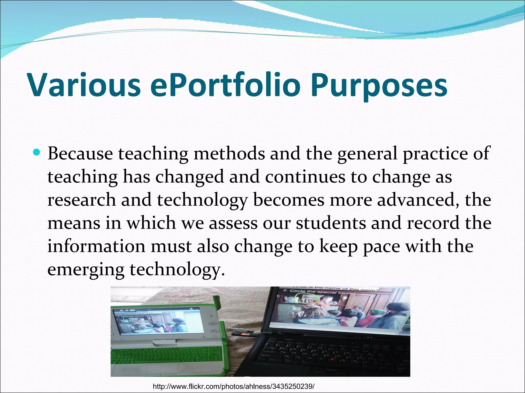 Various ePortfolio Purposes Because teaching methods and the general practice of teaching has changed and continues to change as research and technology becomes more advanced, the means in which we assess our students and record the information must also change to keep pace with the emerging technology. http://www.flickr.com/photos/ahlness/3435250239/ 