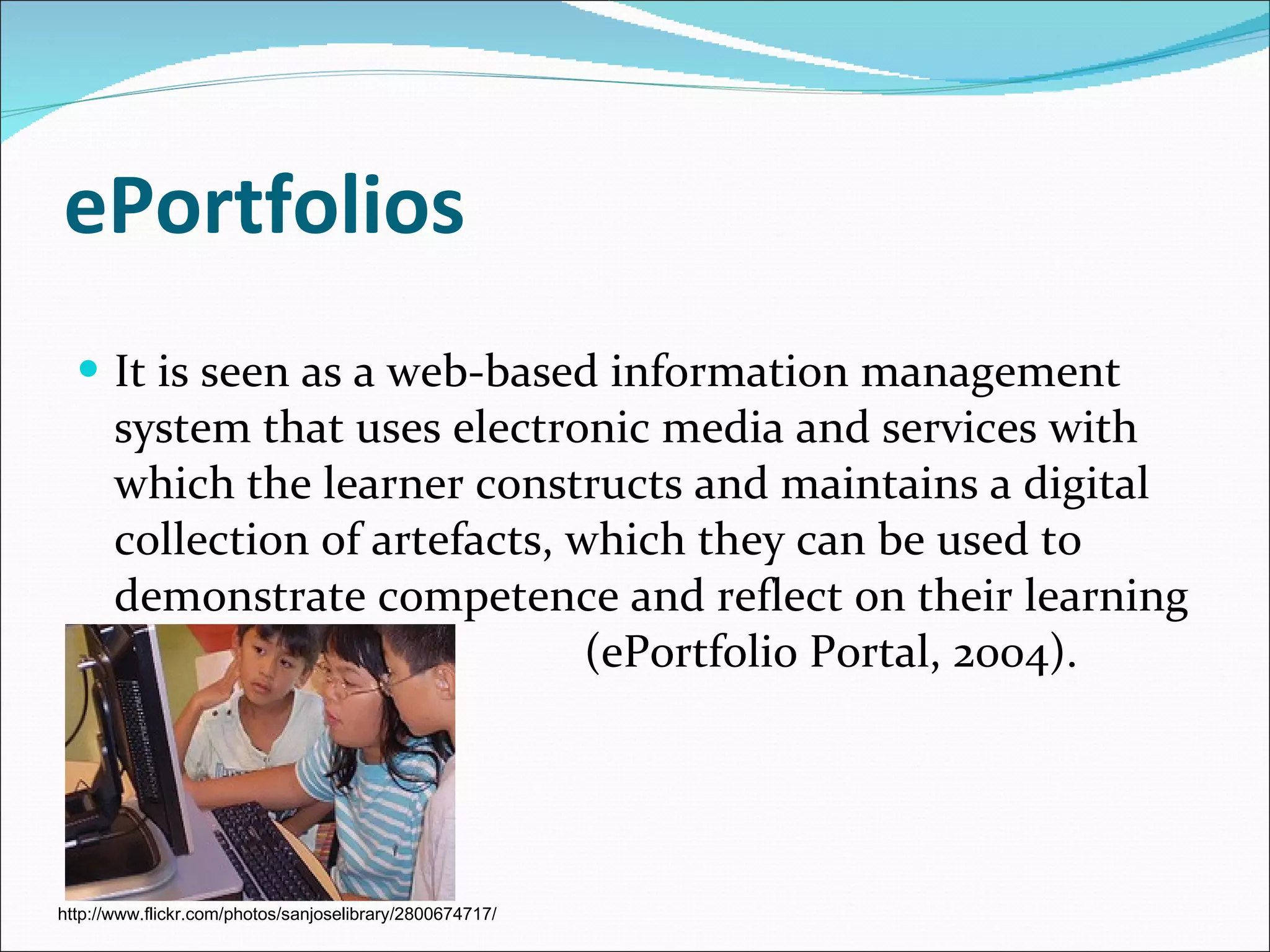 ePortfolios It is seen as a web-based information management system that uses electronic media and services with which the learner constructs and maintains a digital collection of artefacts, which they can be used to demonstrate competence and reflect on their learning  (ePortfolio Portal, 2004). http://www.flickr.com/photos/sanjoselibrary/2800674717/ 
