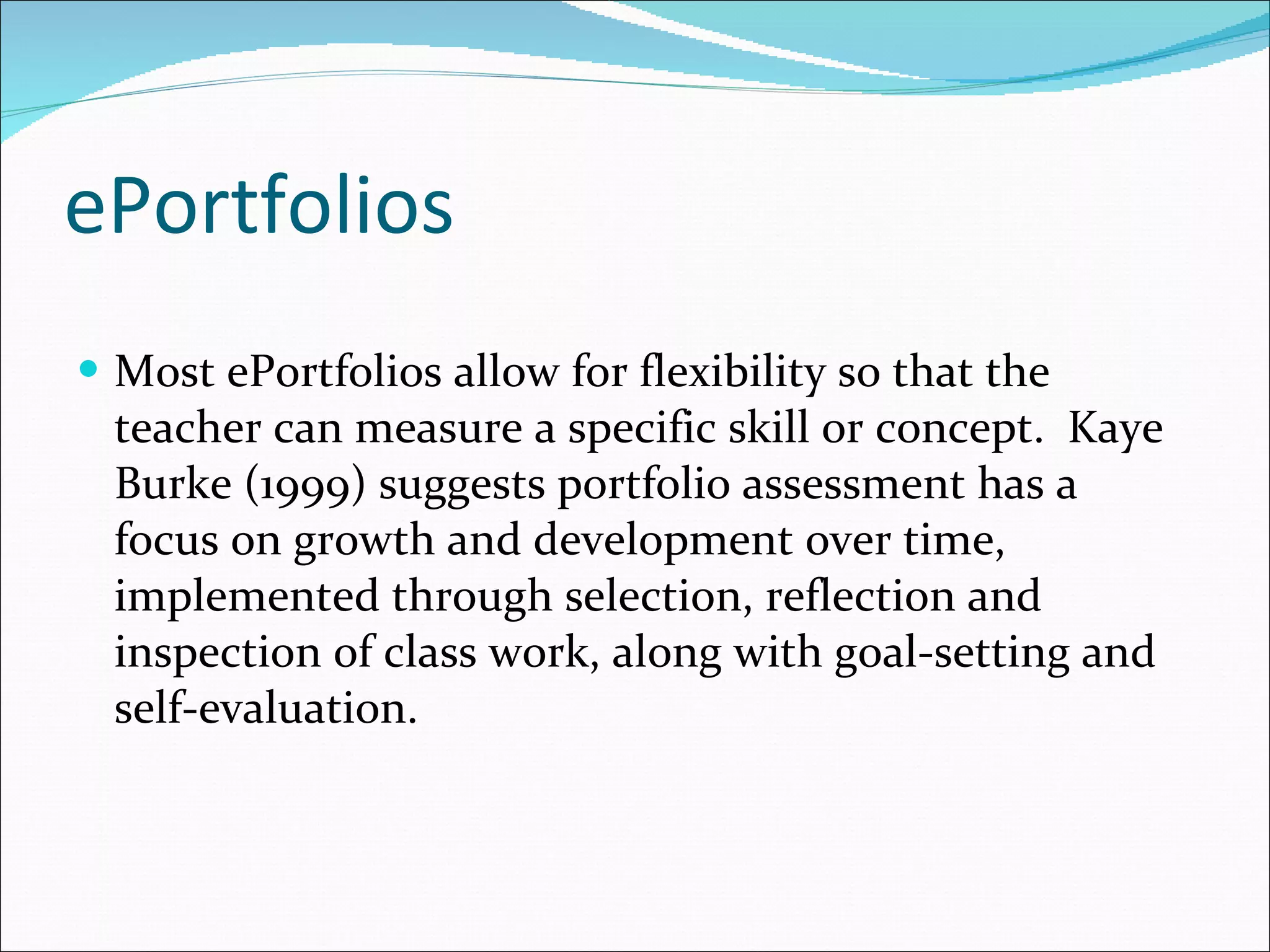 ePortfolios Most ePortfolios allow for flexibility so that the teacher can measure a specific skill or concept.  Kaye Burke (1999) suggests  portfolio assessment has a focus on growth and development over time, implemented through selection, reflection and inspection of class work, along with goal-setting and self-evaluation. 