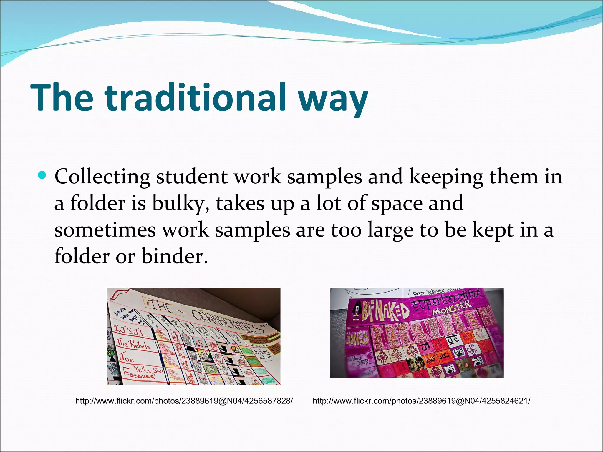 The traditional way Collecting student work samples and keeping them in a folder is bulky, takes up a lot of space and sometimes work samples are too large to be kept in a folder or binder. http://www.flickr.com/photos/23889619@N04/4256587828/ http://www.flickr.com/photos/23889619@N04/4255824621/ 