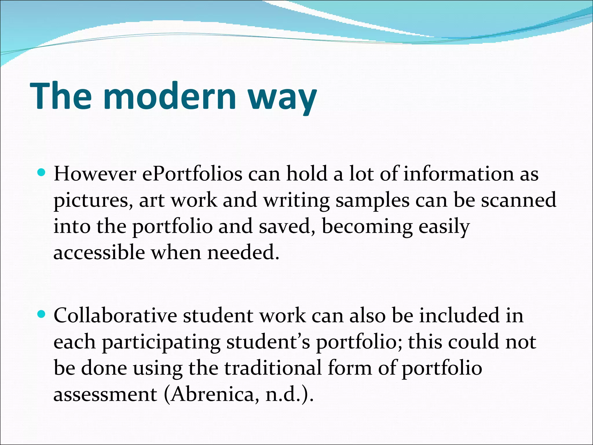 The modern way However ePortfolios can hold a lot of information as pictures, art work and writing samples can be scanned into the portfolio and saved, becoming easily accessible when needed.  Collaborative student work can also be included in each participating student’s portfolio; this could not be done using the traditional form of portfolio assessment (Abrenica, n.d.). 