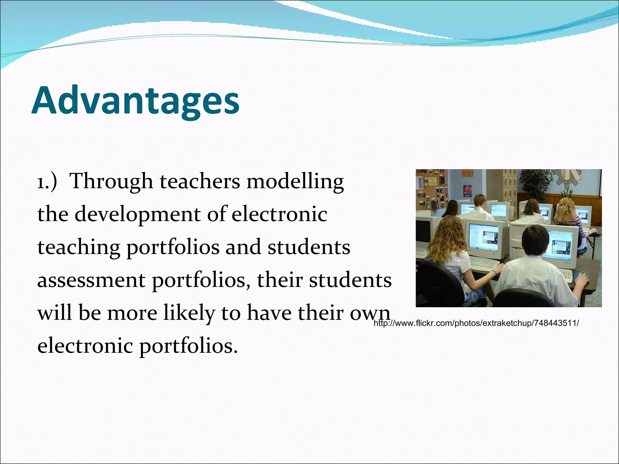 Advantages 1.)  Through teachers modelling  the development of electronic  teaching portfolios and students  assessment portfolios, their students  will be more likely to have their own  electronic portfolios. http://www.flickr.com/photos/extraketchup/748443511/ 