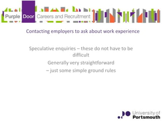 Contacting employers to ask about work experience


 Speculative enquiries – these do not have to be
                     difficult
         Generally very straightforward
        – just some simple ground rules
 