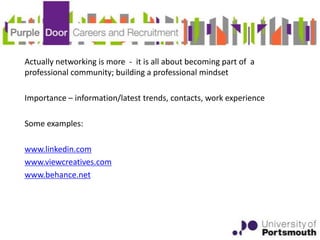 Actually networking is more - it is all about becoming part of a
professional community; building a professional mindset

Importance – information/latest trends, contacts, work experience

Some examples:

www.linkedin.com
www.viewcreatives.com
www.behance.net
 