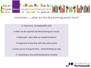 conclusion..….what are the key learning points here?

           Importance of employability skills

 these can be acquired and refined during your course

     skills audit – what skills are needed? Evidence?

    Programme of Learning with clear action points

many sources of opportunities – lateral thinking can help

    networking is very useful (professional mindset)
 