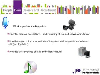 Work experience – key points

 Essential for most occupations – understanding of role and shows commitment

  Provides opportunity for acquisition of insights as well as generic and relevant
skills (employability)

 Provides clear evidence of skills and other attributes
 