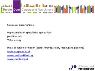 Sources of opportunities

opportunities for speculative applications
part time jobs
Volunteering

Initial general information (useful for preparatory reading and planning)
www.prospects.ac.uk
www.creativeskillset.org
www.ccskills.org.uk
 