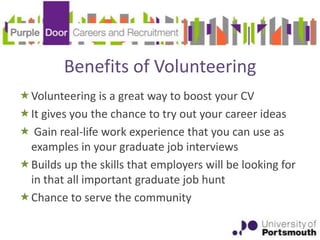 Benefits of Volunteering
Volunteering is a great way to boost your CV
It gives you the chance to try out your career ideas
 Gain real-life work experience that you can use as
 examples in your graduate job interviews
Builds up the skills that employers will be looking for
 in that all important graduate job hunt
Chance to serve the community
 