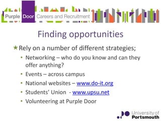 Finding opportunities
Rely on a number of different strategies;
  • Networking – who do you know and can they
    offer anything?
  • Events – across campus
  • National websites – www.do-it.org
  • Students’ Union - www.upsu.net
  • Volunteering at Purple Door
 