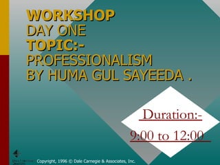 WORKSHOP DAY ONE TOPIC:-  PROFESSIONALISM  BY HUMA GUL SAYEEDA . Copyright, 1996 © Dale Carnegie & Associates, Inc. Duration:- 9:00 to 12:00  
