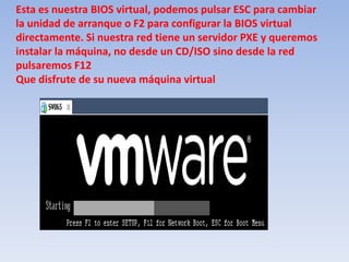 Esta es nuestra BIOS virtual, podemos pulsar ESC para cambiar la unidad de arranque o F2 para configurar la BIOS virtual directamente. Si nuestra red tiene un servidor PXE y queremos instalar la máquina, no desde un CD/ISO sino desde la red pulsaremos F12Que disfrute de su nueva máquina virtual