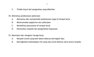 10
C. Tindak lanjut dari pengarahan yang diberikan
18. Memantau pelaksanaan pekerjaan
A. Memantau dan memperbaiki pelaksanaan tugas di tempat kerja
B. Merencanakan pegaturan alur pekerjaan
C. Memelihara pencatatan di tempat kerja
D. Pemecahan masalah dan pengambilan keputusan
19. Memimpin dan mengatur tenaga kerja
A. Menjadi contoh yang baik dalam bekerja bertingkah laku
B. Meningkatkan kekompakan tim yang siap untuk bekerja sama secara terpadu
 
