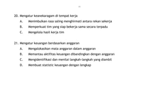 11
20. Mengatur keanekaragam di tempat kerja
A. Menimbulkan rasa saling menghirmati antara rekan sekerja
B. Memperkuat tim yang siap bekerja sama secara terpadu
C. Mengelola hasil kerja tim
21. Mengatur keuangan berdasarkan anggaran
A. Mengalokasikan mata anggaran dalam anggaran
B. Memantau aktifitas keuangan dibandingkan dengan anggaran
C. Mengidentifikasi dan menilai langkah-langkah yang diambil
D. Membuat statistic keuangan dengan lengkap
 