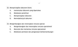 12
22. Mempersiapkan dokumen bisnis
A. menentukan dokumen yang diperlukan
B. Melakukan penelitian
C. Mempersiapkan dokumen
D. Menindaklanjuti dokumen
23. Mengembangkan dan menerapkan rencana operasi
A. Mengembangkan dan menerapkan rencana operasional
B. Mencatat dan memantau rencana operasional
C. Melakukan penilaian dan pengawasan berkesinambungan
 