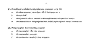 13
24. Memelihara kesehatan,keselamatan dan keamanan kerja (K3)
A. Melaksanakan dan memeliahra K3 di lingkungan kerja
B. Mengelola K3
C. Mengidentifikasi dan memantau kemungkinan terjadinya risiko/bahaya
D. Melaksanakan dan mengorganisasikan prosedur penanganan bahaya/kecelakaan
25. Mempersiapkan dan memantau anggaran
A. Mempersiapkan informasi anggaran
B. Mempersiapkan anggaran
C. Memantau dan mengkaji ulang anggaran
 