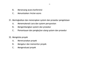 16
B. Merancang acara konferensi
C. Menuntaskan rincian acara
31. Meningkatkan dan menerapkan system dan prosedur pengelolaan
A. Menemukenali cara dan system persyaratan
B. Mengembangkan system dan prosedur
C. Pemantauan dan pengkajian ulang system dan prosedur
32. Mengelola proyek
A. Merencanakan proyek
B. Mengatur dan memonitor proyek
C. Mengevaluasi proyek
 