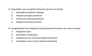 17
33. Menyediakan jasa manajemen Pertemuan dan Acara di tempat
A. Menyiapkan manajemen lapangan
B. Mengatur persiapan pertemuan
C. Pemantauan jalannya pertemuan
D. Mengatur perincian pertemuan
34. Mengembangkan dan mengelola strategi pemasaran Pertemuan dan Acara di tempat
A. Menganalisa pasar
B. Menyiapkan strategi pasar
C. Melaksanakan dan memantau kegiatan pemasaran
D. Mengadakan evaluasi selam kegiatan berlangsung
 