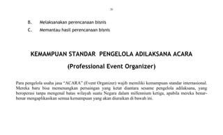 20
B. Melaksanakan perencanaan bisnis
C. Memantau hasil perencanaan bisnis
KEMAMPUAN STANDAR PENGELOLA ADILAKSANA ACARA
(Professional Event Organizer)
Para pengelola usaha jasa “ACARA” (Event Organizer) wajib memiliki kemampuan standar internasional.
Mereka baru bisa memenangkan persaingan yang ketat diantara sesame pengelola adilaksana, yang
beroperasi tanpa mengenal batas wilayah suatu Negara dalam millennium ketiga, apabila mereka benar-
benar mengaplikasikan semua kemampuan yang akan diuraikan di bawah ini.
 