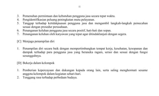 22
3. Pemenuhan permintaan dan kebutuhan pengguna jasa secara tepat waktu.
4. Pengidentifikasian peluang peningkatan mutu pelayanan.
5. Tanggap terhadap ketidakpuasan pengguna jasa dan mengambil langkah-langkah pemecahan
sesuai dengan prosedur perusahaan.
6. Penanganan keluhan pengguna jasa secara positif, hati-hati dan sopan.
7. Penanganan keluhan oleh karyawan yang tepat agar ditindaklanjuti dengan segera.
[C] Menjaga penampilan diri
1. Penampilan diri secara baik dengan mempertimbangkan tempat kerja, kesehatan, kesopanan dan
dampak terhadap para pengguna jasa yang beraneka ragam, serasi dan sesuai dengan fungsi
sesungguhnya.
[D] Bekerja dalam kelompok
1. Pemberian kepercayaan dan dukungan kepada orang lain, serta saling menghormati sesame
anggota kelompok dalam kegiatan sehari-hari.
2. Tenggang rasa terhadap perbedaan budaya.
 