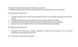 27
2.Pengidentifikasian dan pelaporan kelemahan prosedur K3.
3.Pelaporan kepada orang yang tepat apabila ada hal-hal atau tindakan yang mencurigakan.
[G] Menangani situasi darurat
1. Tanggap terhadap situasi darurat dan mengambil tindakan sesuai dengan tanggung jawab masing-
masing.
2. Penanganan keadaan darurat dengan tepat sesuai dengan prosedur perusahaan.
3. Pemanfaatan bantuan dari rekan sekerja dan/atau yang berwenang sesuai kebutuhan.
4. Laporan secara rinci keadaan darurat sesuai dengan kebijaksanaan perusahaan.
[H] Menjaga penampilan diri
1. Penampilan diri disesuaikan dengan lingkungan kesehatan dan keamanan keraj, termasuk
didalamnya cara berbusana dan rias diri.
[I] Memberikan umpan balik tentang K3
 