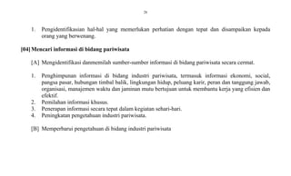 28
1. Pengidentifikasian hal-hal yang memerlukan perhatian dengan tepat dan disampaikan kepada
orang yang berwenang.
[04]Mencari informasi di bidang pariwisata
[A] Mengidentifikasi danmemilah sumber-sumber informasi di bidang pariwisata secara cermat.
1. Penghimpunan informasi di bidang industri pariwisata, termasuk informasi ekonomi, social,
pangsa pasar, hubungan timbal balik, lingkungan hidup, peluang karir, peran dan tanggung jawab,
organisasi, manajemen waktu dan jaminan mutu bertujuan untuk membantu kerja yang efisien dan
efektif.
2. Pemilahan informasi khusus.
3. Penerapan informasi secara tepat dalam kegiatan sehari-hari.
4. Peningkatan pengetahuan industri pariwisata.
[B] Memperbarui pengetahuan di bidang industri pariwisata
 
