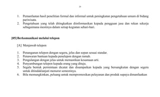 29
1. Pemanfaatan hasil penelitian formal dan informal untuk peningkatan pengetahuan umum di bidang
pariwisata.
2. Pengetahuan yang telah ditingkatkan diinformasikan kepada pengguan jasa dan rekan sekerja
sebagaimana mestinya dalam setiap kegiatan sehari-hari.
[05]Berkomunikasi melalui telepon
[A] Menjawab telepon
1. Penanganan telepon dengan segera, jelas dan sopan sesuai standar.
2. Penawaran bantuan kepada penelepon dengan ramah.
3. Pengulangan dengan jelas untuk memastikan kesamaan arti.
4. Penyambungan telepon kepada orang yang dituju.
5. Segala bentuk permintaan dicatat dan disampaikan kepada yang bersangkutan dengan segera
untuk ditindaklanjuti menurut semestinya.
6. Bila memungkinkan, peluang untuk mempromosikan pelayanan dan produk supaya dimanfaatkan
 