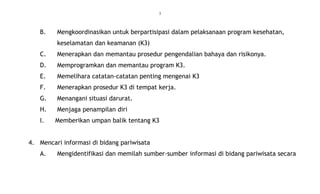3
B. Mengkoordinasikan untuk berpartisipasi dalam pelaksanaan program kesehatan,
keselamatan dan keamanan (K3)
C. Menerapkan dan memantau prosedur pengendalian bahaya dan risikonya.
D. Memprogramkan dan memantau program K3.
E. Memelihara catatan-catatan penting mengenai K3
F. Menerapkan prosedur K3 di tempat kerja.
G. Menangani situasi darurat.
H. Menjaga penampilan diri
I. Memberikan umpan balik tentang K3
4. Mencari informasi di bidang pariwisata
A. Mengidentifikasi dan memilah sumber-sumber informasi di bidang pariwisata secara
 