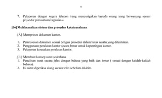30
7. Pelaporan dengan segera telepon yang mencurigakan kepada orang yang berwenang sesuai
prosedur perusahaan/organisasi.
[06]Melaksanakan sistem dan prosedur ketatausahaan
[A] Memproses dokumen kantor.
1. Pemrosesan dokumen sesuai dengan prosedur dalam batas waktu yang ditentukan.
2. Penggunaan peralatan kantor secara benar untuk kepentingan kantor.
3. Pelaporan kerusakan peralatan kantor.
[B] Membuat konsep surat sederhana
1. Penulisan surat secara jelas dengan bahasa yang baik dan benar ( sesuai dengan kaidah-kaidah
bahasa).
2. Isi surat diperiksa ulang secara teliti sebelum dikirim.
 