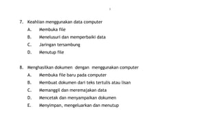5
7. Keahlian menggunakan data computer
A. Membuka file
B. Menelusuri dan memperbaiki data
C. Jaringan tersambung
D. Menutup file
8. Menghasilkan dokumen dengan menggunakan computer
A. Membuka file baru pada computer
B. Membuat dokumen dari teks tertulis atau lisan
C. Memanggil dan meremajakan data
D. Mencetak dan menyampaikan dokumen
E. Menyimpan, mengeluarkan dan menutup
 