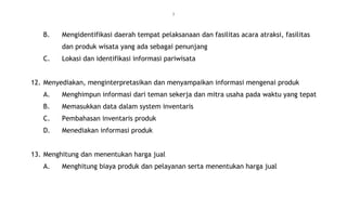 7
B. Mengidentifikasi daerah tempat pelaksanaan dan fasilitas acara atraksi, fasilitas
dan produk wisata yang ada sebagai penunjang
C. Lokasi dan identifikasi informasi pariwisata
12. Menyediakan, menginterpretasikan dan menyampaikan informasi mengenai produk
A. Menghimpun informasi dari teman sekerja dan mitra usaha pada waktu yang tepat
B. Memasukkan data dalam system inventaris
C. Pembahasan inventaris produk
D. Menediakan informasi produk
13. Menghitung dan menentukan harga jual
A. Menghitung biaya produk dan pelayanan serta menentukan harga jual
 