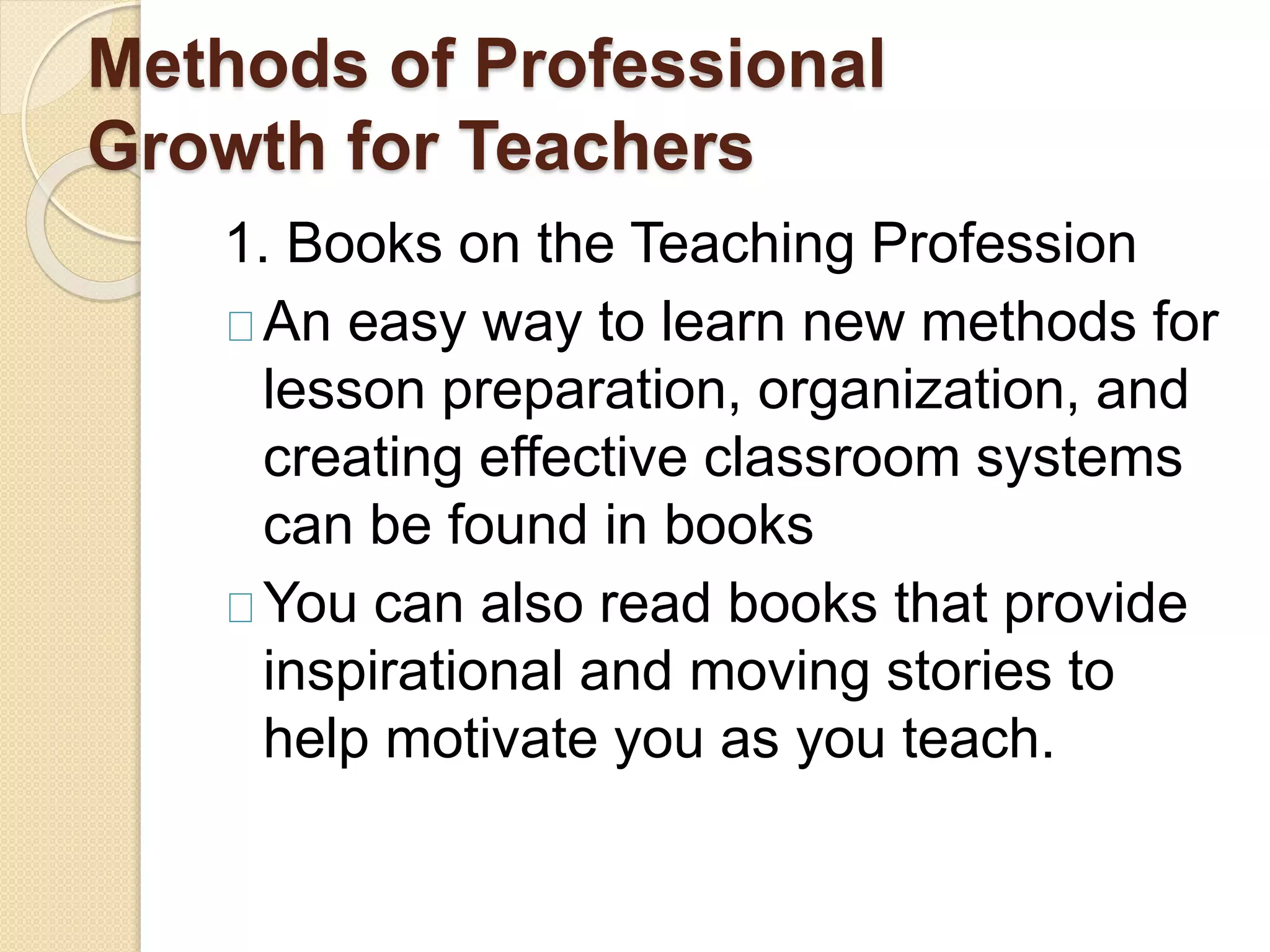 Methods of Professional
Growth for Teachers
1. Books on the Teaching Profession
An easy way to learn new methods for
lesson preparation, organization, and
creating effective classroom systems
can be found in books
You can also read books that provide
inspirational and moving stories to
help motivate you as you teach.
 