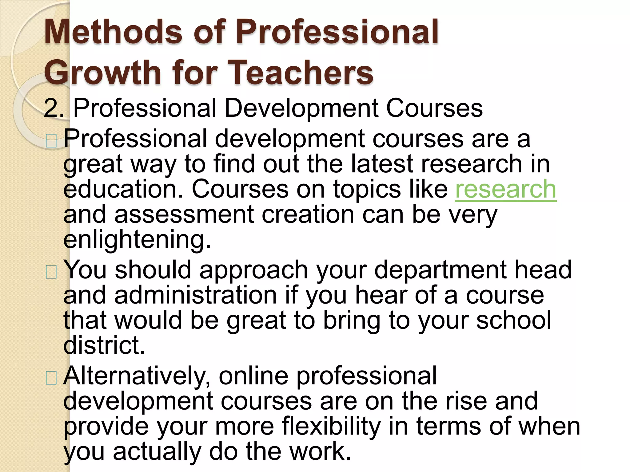 Methods of Professional
Growth for Teachers
2. Professional Development Courses
Professional development courses are a
great way to find out the latest research in
education. Courses on topics like research
and assessment creation can be very
enlightening.
You should approach your department head
and administration if you hear of a course
that would be great to bring to your school
district.
Alternatively, online professional
development courses are on the rise and
provide your more flexibility in terms of when
you actually do the work.
 