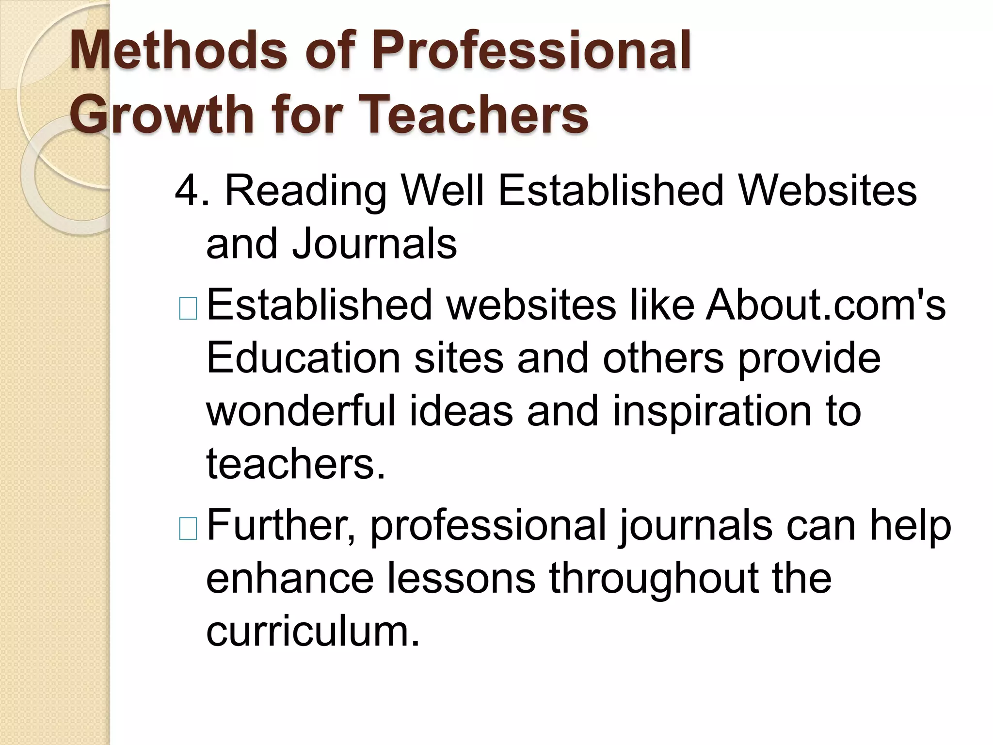Methods of Professional
Growth for Teachers
4. Reading Well Established Websites
and Journals
Established websites like About.com's
Education sites and others provide
wonderful ideas and inspiration to
teachers.
Further, professional journals can help
enhance lessons throughout the
curriculum.
 