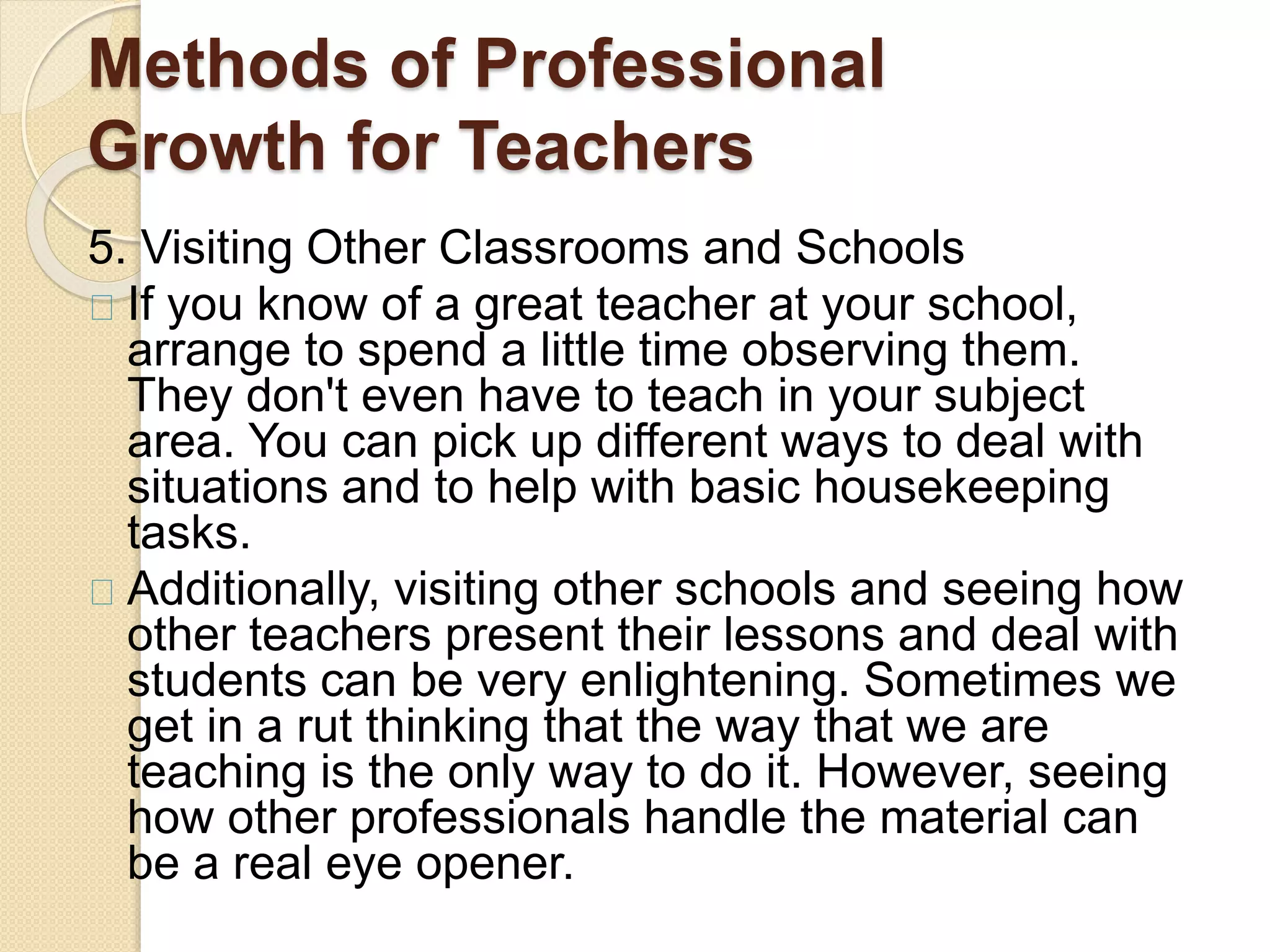 Methods of Professional
Growth for Teachers
5. Visiting Other Classrooms and Schools
If you know of a great teacher at your school,
arrange to spend a little time observing them.
They don't even have to teach in your subject
area. You can pick up different ways to deal with
situations and to help with basic housekeeping
tasks.
Additionally, visiting other schools and seeing how
other teachers present their lessons and deal with
students can be very enlightening. Sometimes we
get in a rut thinking that the way that we are
teaching is the only way to do it. However, seeing
how other professionals handle the material can
be a real eye opener.
 