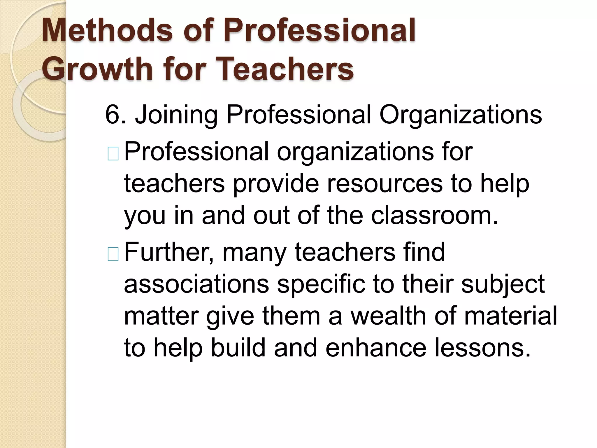 Methods of Professional
Growth for Teachers
6. Joining Professional Organizations
Professional organizations for
teachers provide resources to help
you in and out of the classroom.
Further, many teachers find
associations specific to their subject
matter give them a wealth of material
to help build and enhance lessons.
 