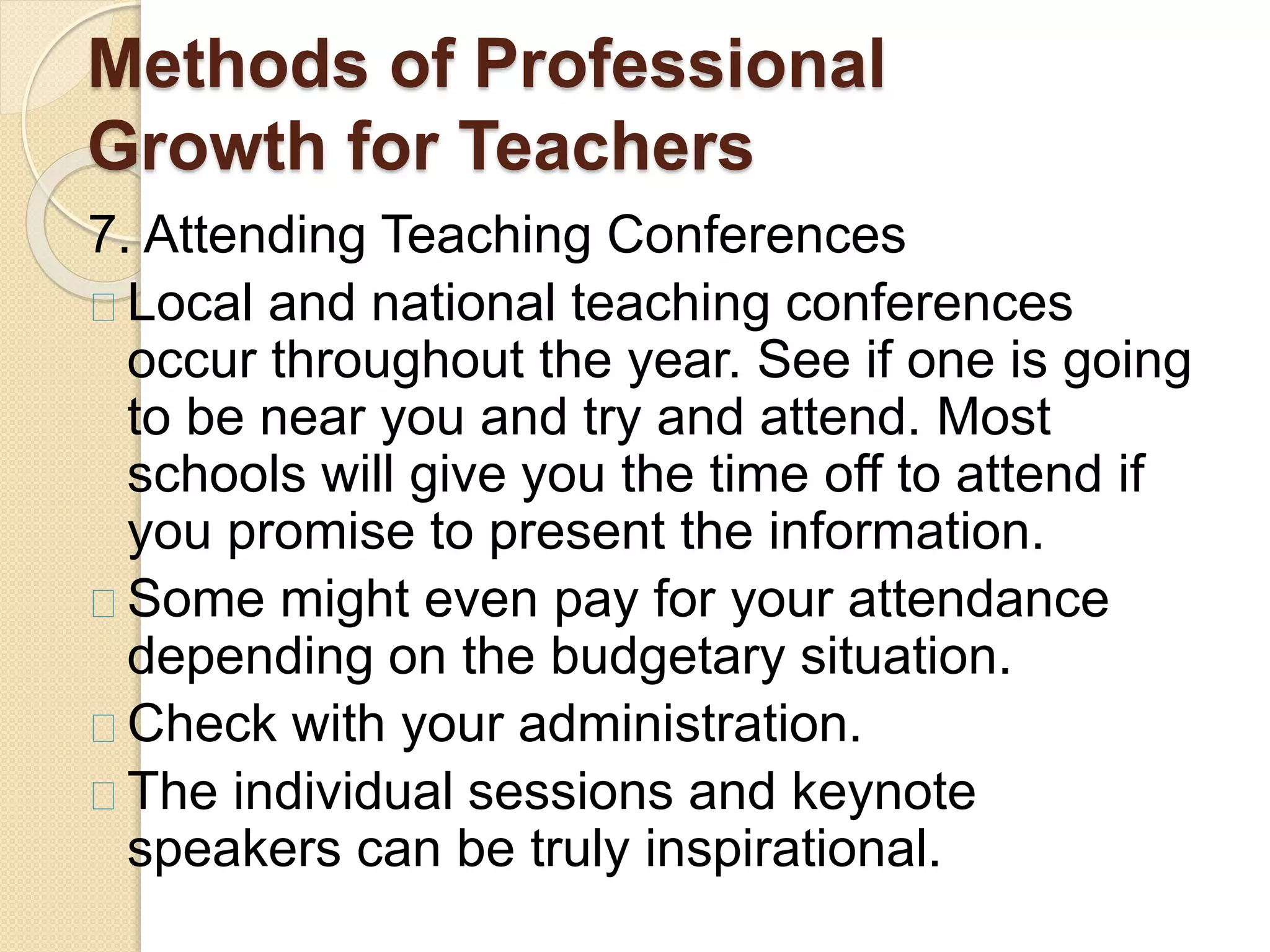 Methods of Professional
Growth for Teachers
7. Attending Teaching Conferences
Local and national teaching conferences
occur throughout the year. See if one is going
to be near you and try and attend. Most
schools will give you the time off to attend if
you promise to present the information.
Some might even pay for your attendance
depending on the budgetary situation.
Check with your administration.
The individual sessions and keynote
speakers can be truly inspirational.
 