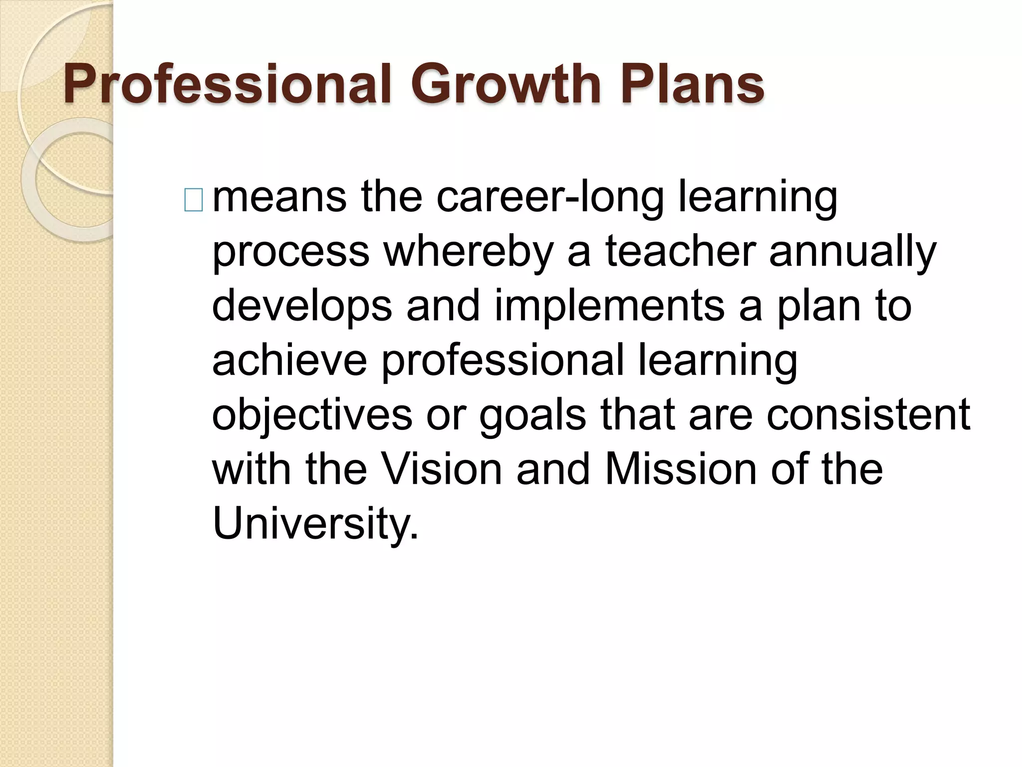 Professional Growth Plans
means the career-long learning
process whereby a teacher annually
develops and implements a plan to
achieve professional learning
objectives or goals that are consistent
with the Vision and Mission of the
University.
 