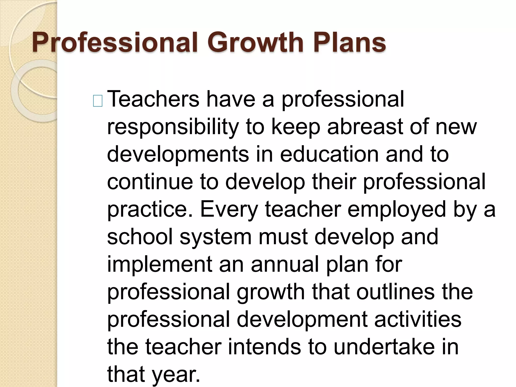 Professional Growth Plans
Teachers have a professional
responsibility to keep abreast of new
developments in education and to
continue to develop their professional
practice. Every teacher employed by a
school system must develop and
implement an annual plan for
professional growth that outlines the
professional development activities
the teacher intends to undertake in
that year.
 