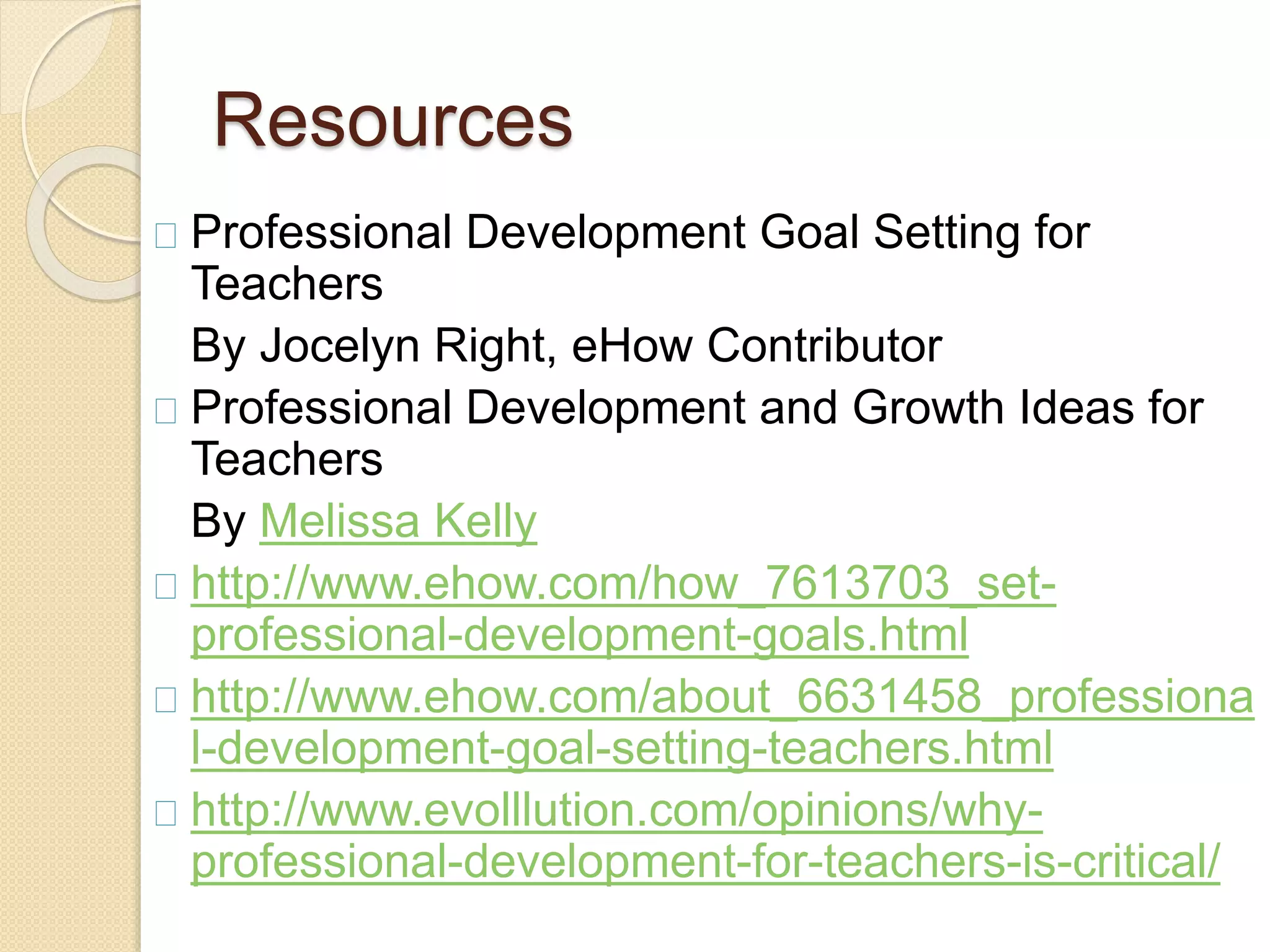 Resources
Professional Development Goal Setting for
Teachers
By Jocelyn Right, eHow Contributor
Professional Development and Growth Ideas for
Teachers
By Melissa Kelly
http://www.ehow.com/how_7613703_set-
professional-development-goals.html
http://www.ehow.com/about_6631458_professiona
l-development-goal-setting-teachers.html
http://www.evolllution.com/opinions/why-
professional-development-for-teachers-is-critical/
 