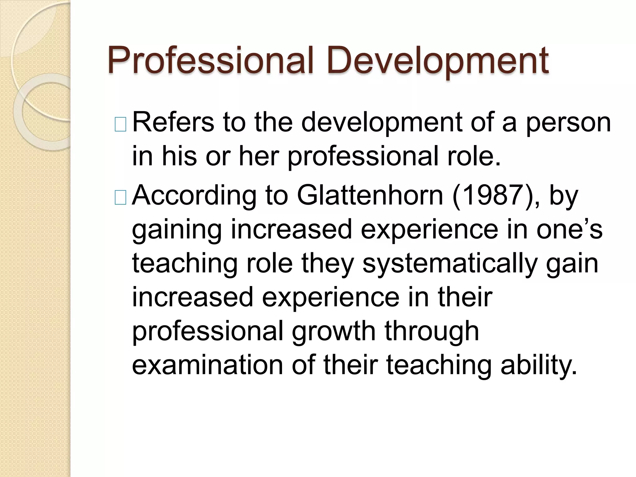Professional Development
Refers to the development of a person
in his or her professional role.
According to Glattenhorn (1987), by
gaining increased experience in one’s
teaching role they systematically gain
increased experience in their
professional growth through
examination of their teaching ability.
 