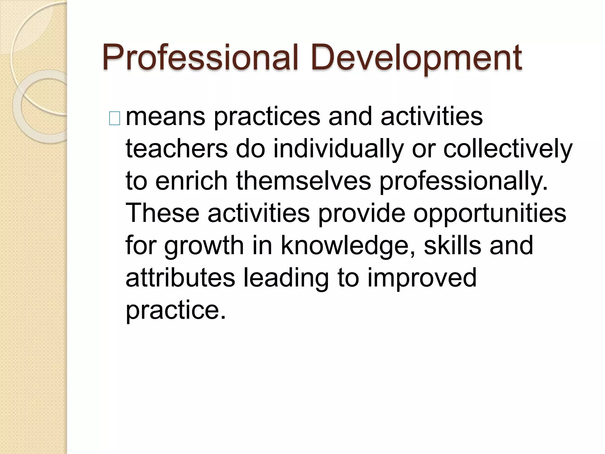 Professional Development
means practices and activities
teachers do individually or collectively
to enrich themselves professionally.
These activities provide opportunities
for growth in knowledge, skills and
attributes leading to improved
practice.
 