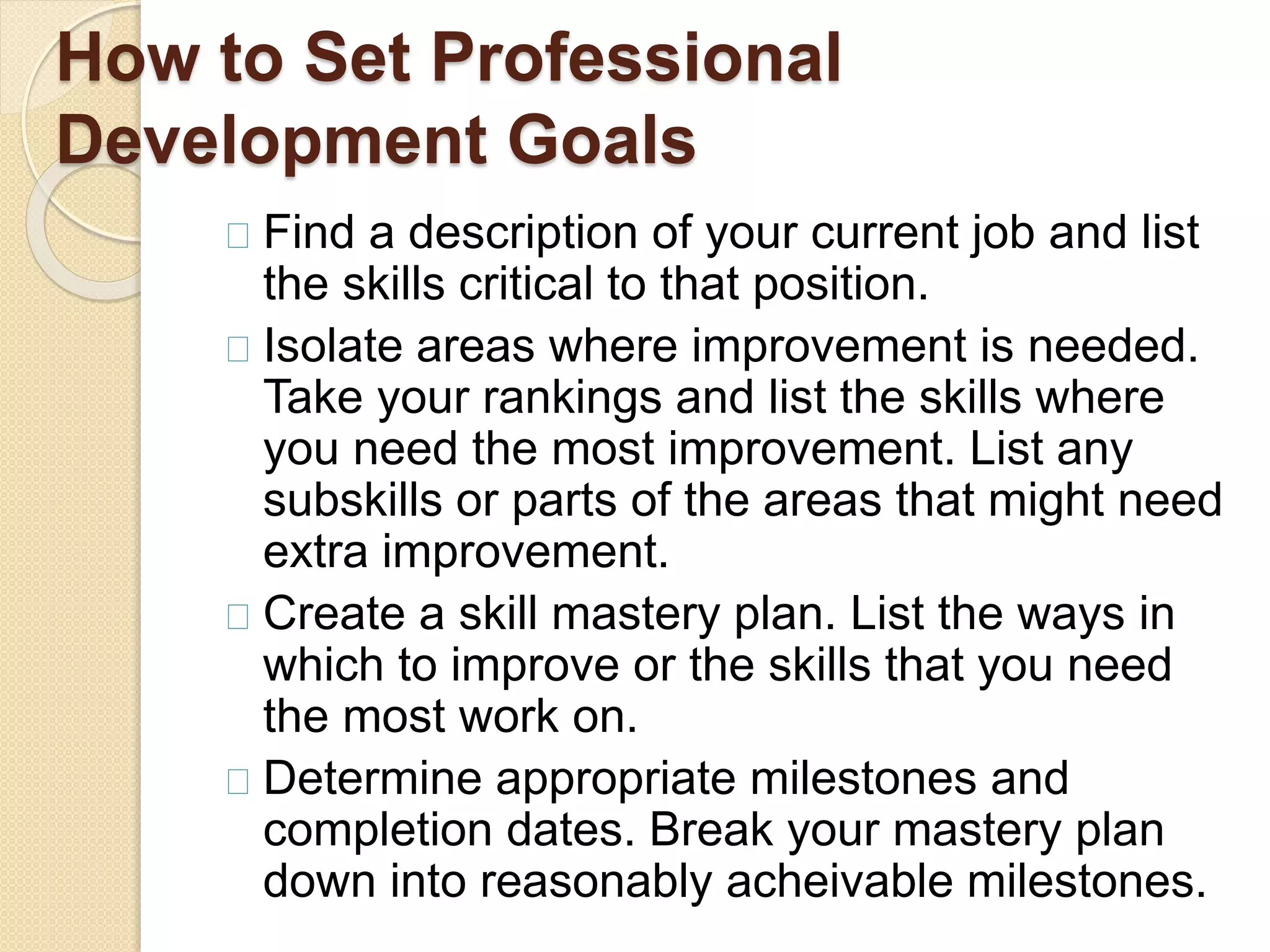 How to Set Professional
Development Goals
Find a description of your current job and list
the skills critical to that position.
Isolate areas where improvement is needed.
Take your rankings and list the skills where
you need the most improvement. List any
subskills or parts of the areas that might need
extra improvement.
Create a skill mastery plan. List the ways in
which to improve or the skills that you need
the most work on.
Determine appropriate milestones and
completion dates. Break your mastery plan
down into reasonably acheivable milestones.
 