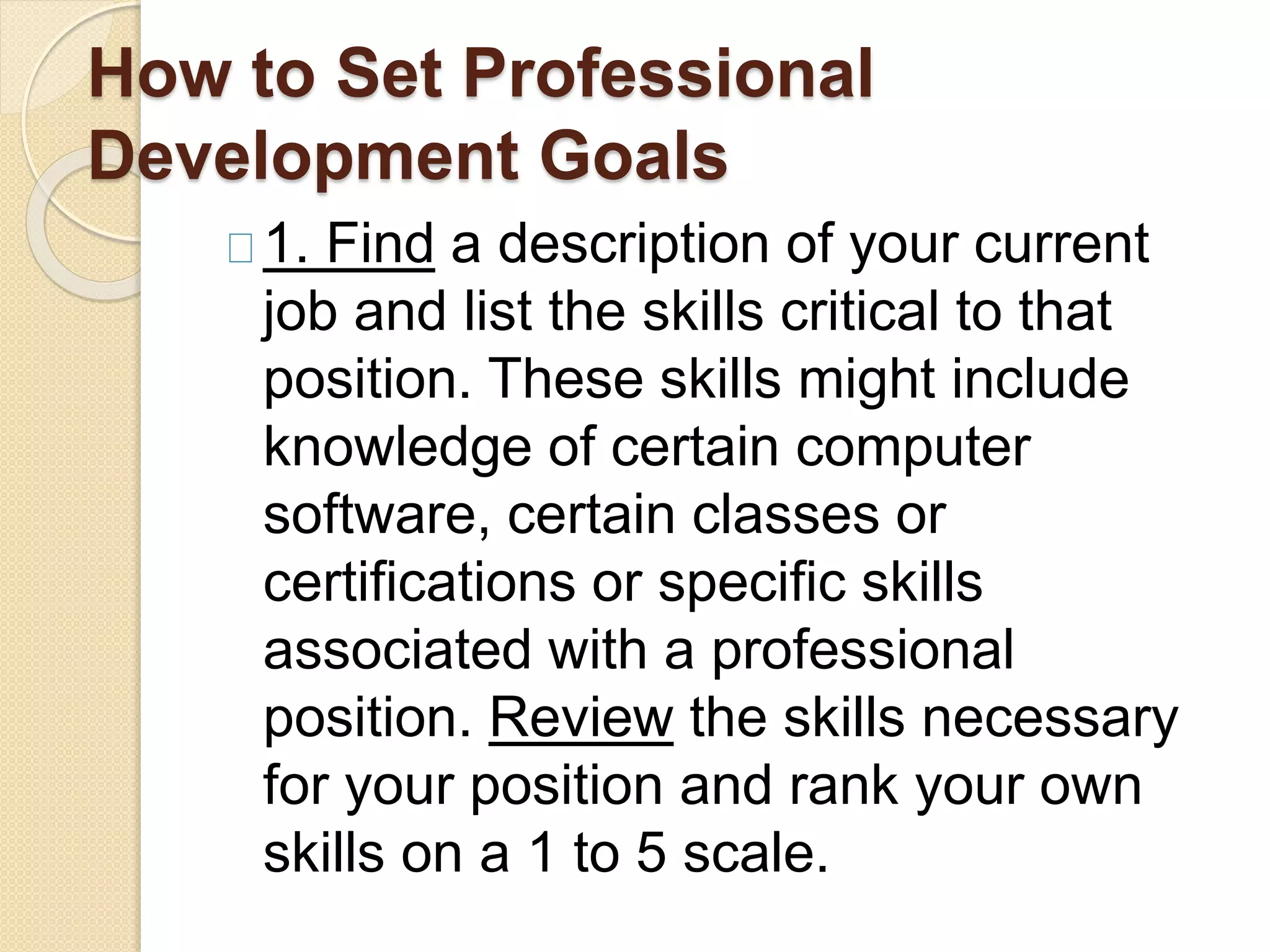 How to Set Professional
Development Goals
1. Find a description of your current
job and list the skills critical to that
position. These skills might include
knowledge of certain computer
software, certain classes or
certifications or specific skills
associated with a professional
position. Review the skills necessary
for your position and rank your own
skills on a 1 to 5 scale.
 