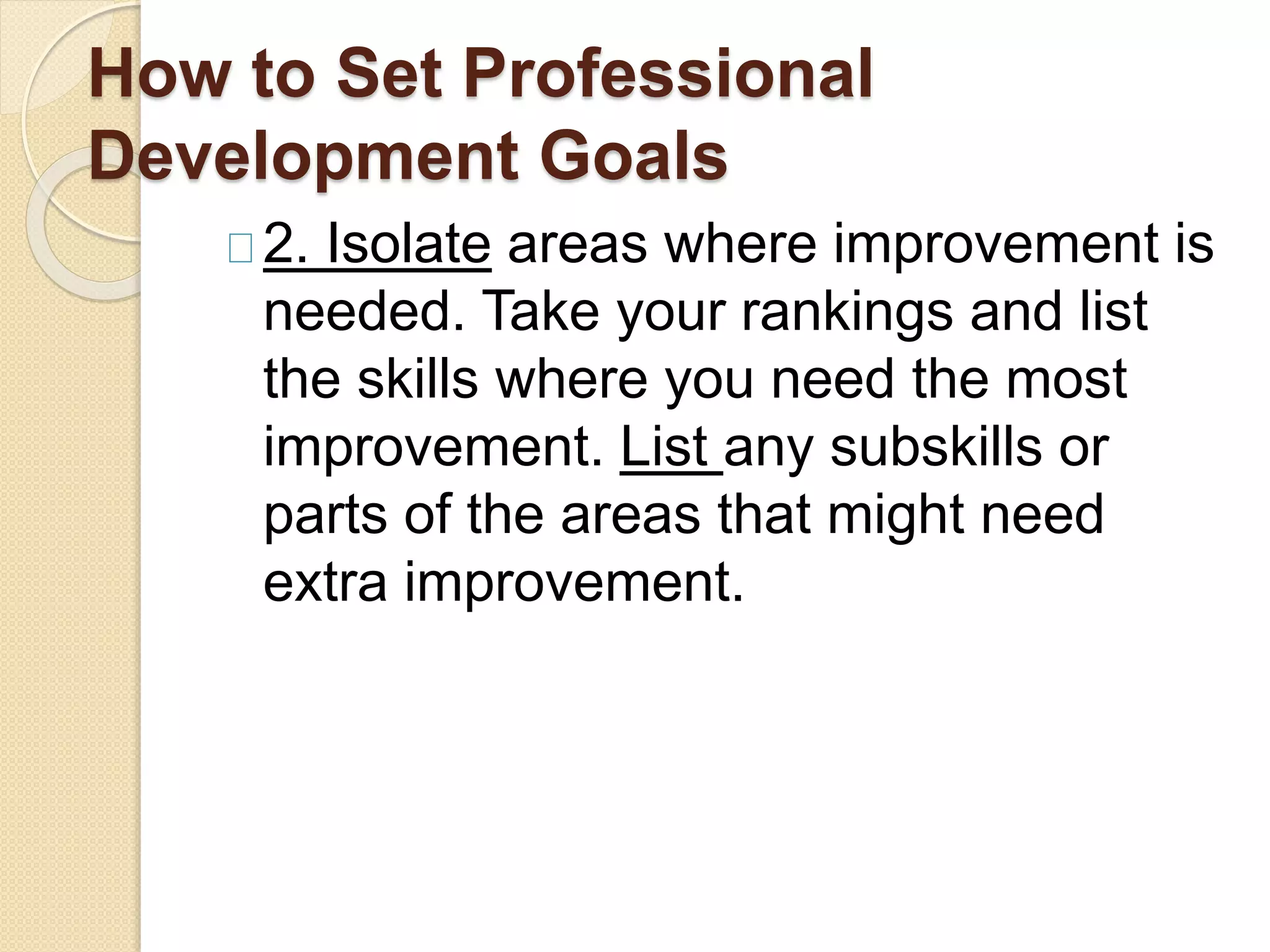 How to Set Professional
Development Goals
2. Isolate areas where improvement is
needed. Take your rankings and list
the skills where you need the most
improvement. List any subskills or
parts of the areas that might need
extra improvement.
 