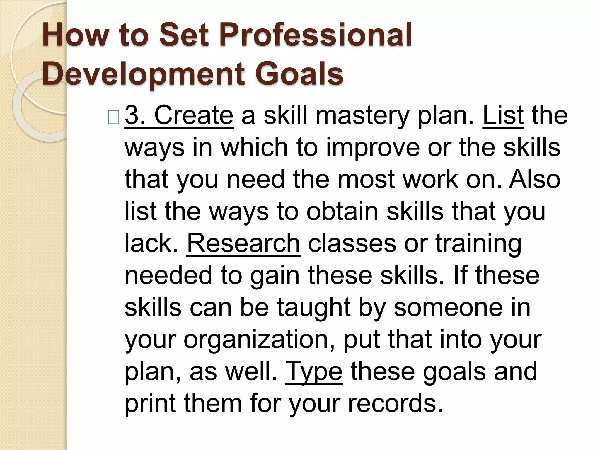 How to Set Professional
Development Goals
3. Create a skill mastery plan. List the
ways in which to improve or the skills
that you need the most work on. Also
list the ways to obtain skills that you
lack. Research classes or training
needed to gain these skills. If these
skills can be taught by someone in
your organization, put that into your
plan, as well. Type these goals and
print them for your records.
 