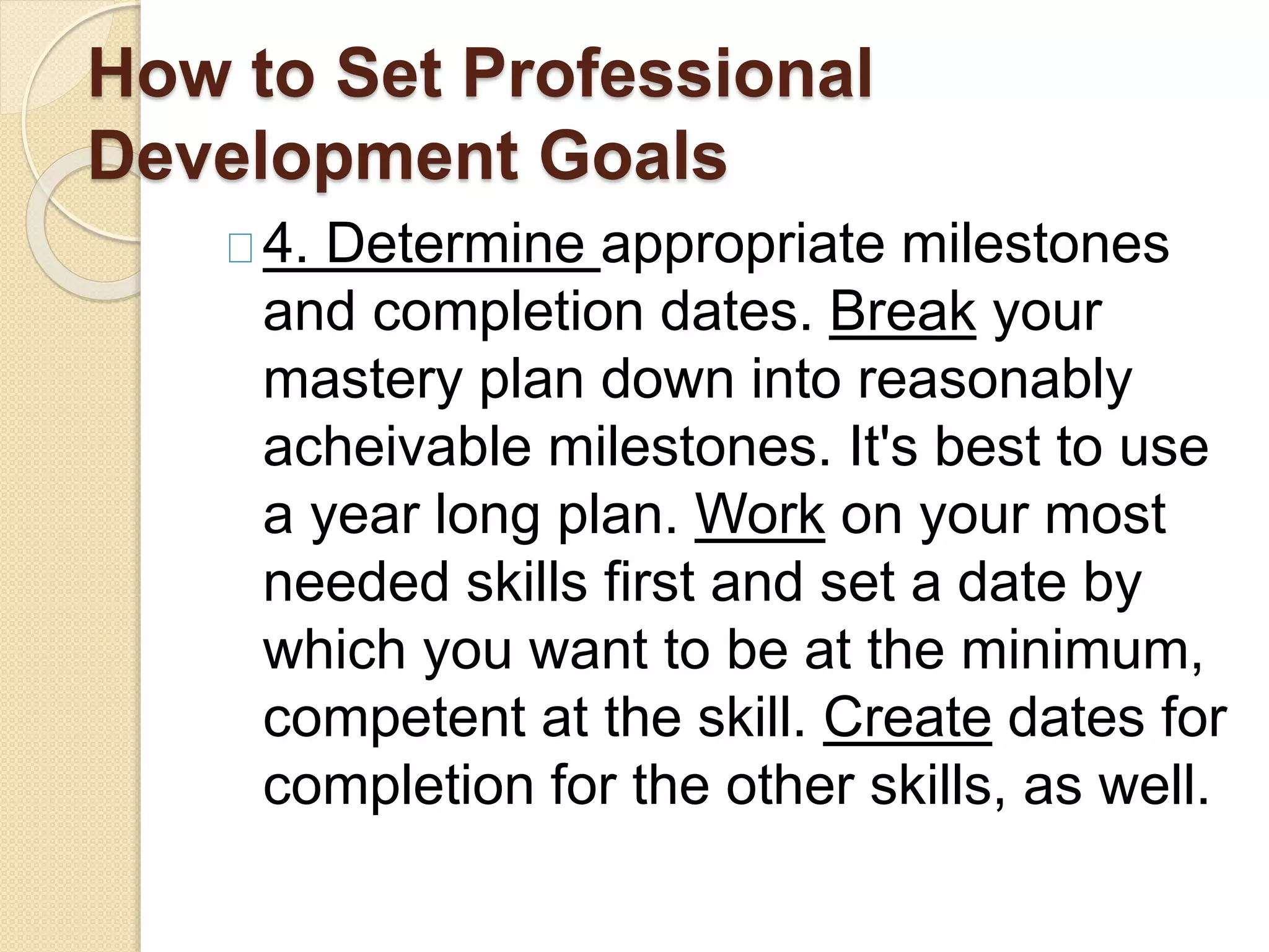 How to Set Professional
Development Goals
4. Determine appropriate milestones
and completion dates. Break your
mastery plan down into reasonably
acheivable milestones. It's best to use
a year long plan. Work on your most
needed skills first and set a date by
which you want to be at the minimum,
competent at the skill. Create dates for
completion for the other skills, as well.
 